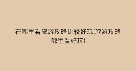 在哪里看旅游攻略比较好玩(旅游攻略哪里看好玩)