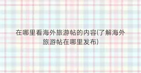 在哪里看海外旅游帖的内容(了解海外旅游帖在哪里发布)