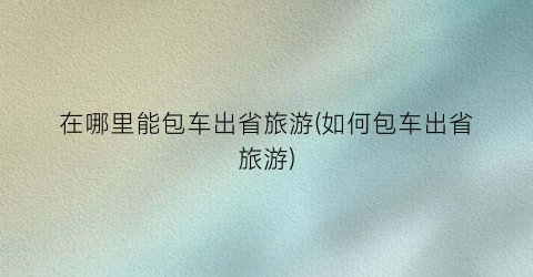 在哪里能包车出省旅游(如何包车出省旅游)