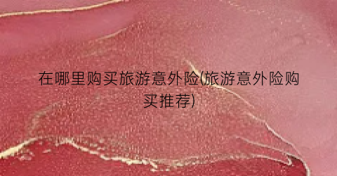 在哪里购买旅游意外险(旅游意外险购买推荐)