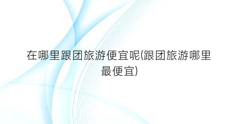 在哪里跟团旅游便宜呢(跟团旅游哪里最便宜)