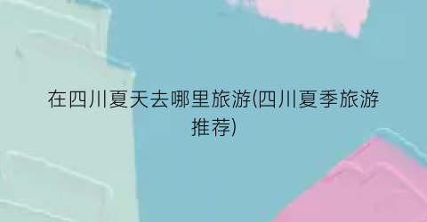 在四川夏天去哪里旅游(四川夏季旅游推荐)
