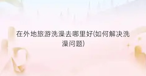在外地旅游洗澡去哪里好(如何解决洗澡问题)
