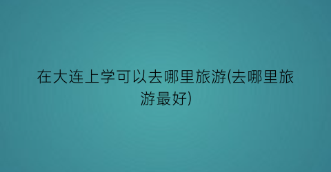 在大连上学可以去哪里旅游(去哪里旅游最好)
