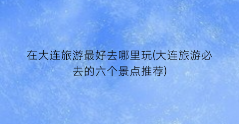 在大连旅游最好去哪里玩(大连旅游必去的六个景点推荐)
