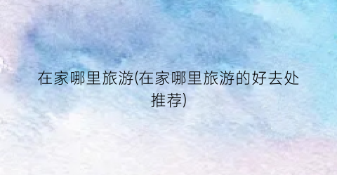 在家哪里旅游(在家哪里旅游的好去处推荐)