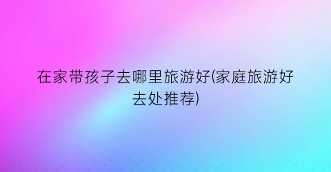 在家带孩子去哪里旅游好(家庭旅游好去处推荐)