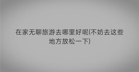 在家无聊旅游去哪里好呢(不妨去这些地方放松一下)