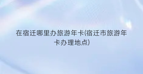 在宿迁哪里办旅游年卡(宿迁市旅游年卡办理地点)