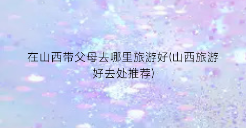 在山西带父母去哪里旅游好(山西旅游好去处推荐)