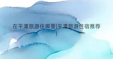 在平潭旅游住哪里(平潭旅游住宿推荐)