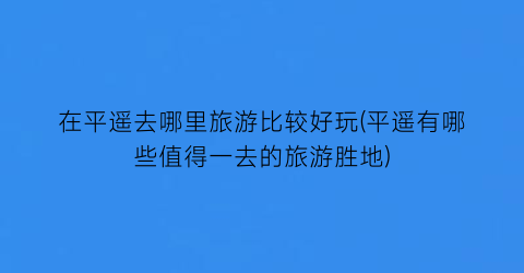 在平遥去哪里旅游比较好玩(平遥有哪些值得一去的旅游胜地)