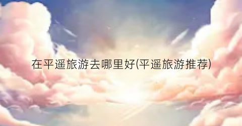 在平遥旅游去哪里好(平遥旅游推荐)
