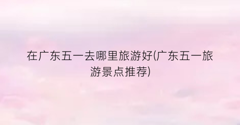 在广东五一去哪里旅游好(广东五一旅游景点推荐)