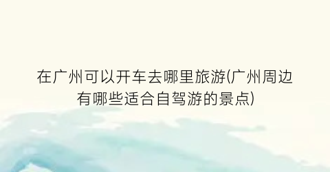 在广州可以开车去哪里旅游(广州周边有哪些适合自驾游的景点)