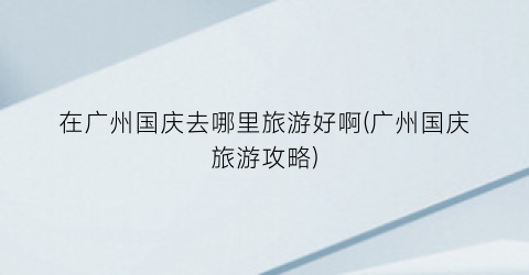 在广州国庆去哪里旅游好啊(广州国庆旅游攻略)
