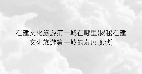 在建文化旅游第一城在哪里(揭秘在建文化旅游第一城的发展现状)