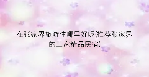 在张家界旅游住哪里好呢(推荐张家界的三家精品民宿)