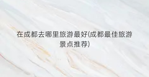 在成都去哪里旅游最好(成都最佳旅游景点推荐)
