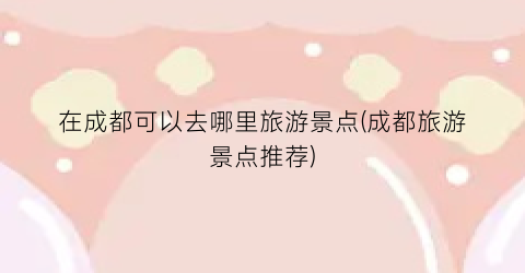在成都可以去哪里旅游景点(成都旅游景点推荐)