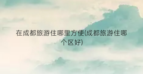 在成都旅游住哪里方便(成都旅游住哪个区好)