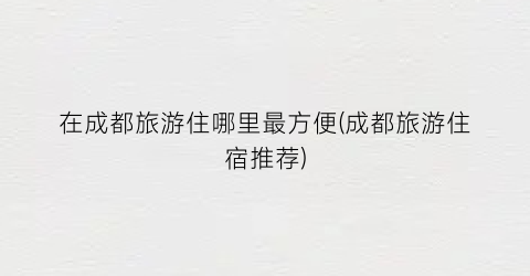 在成都旅游住哪里最方便(成都旅游住宿推荐)