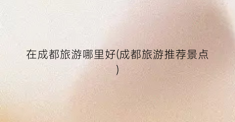 在成都旅游哪里好(成都旅游推荐景点)
