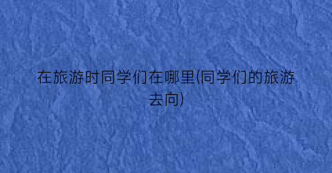 在旅游时同学们在哪里(同学们的旅游去向)