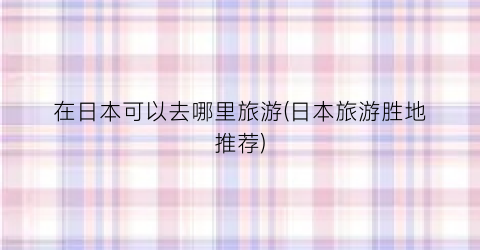 在日本可以去哪里旅游(日本旅游胜地推荐)