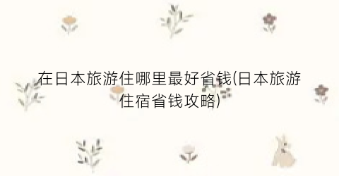 在日本旅游住哪里最好省钱(日本旅游住宿省钱攻略)