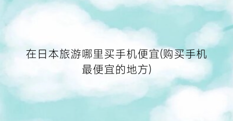 在日本旅游哪里买手机便宜(购买手机最便宜的地方)