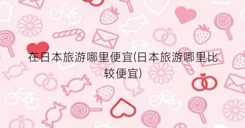 在日本旅游哪里便宜(日本旅游哪里比较便宜)