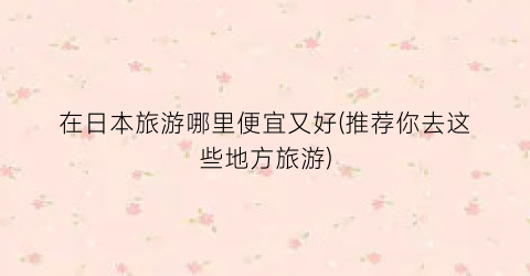 在日本旅游哪里便宜又好(推荐你去这些地方旅游)
