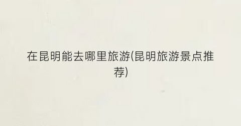 在昆明能去哪里旅游(昆明旅游景点推荐)