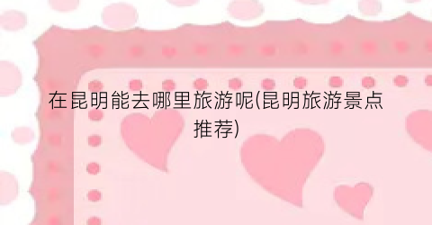 在昆明能去哪里旅游呢(昆明旅游景点推荐)