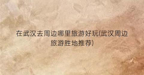 在武汉去周边哪里旅游好玩(武汉周边旅游胜地推荐)