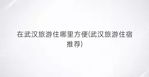 在武汉旅游住哪里方便(武汉旅游住宿推荐)