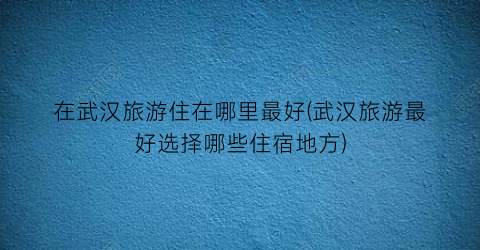 在武汉旅游住在哪里最好(武汉旅游最好选择哪些住宿地方)