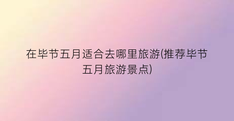 在毕节五月适合去哪里旅游(推荐毕节五月旅游景点)