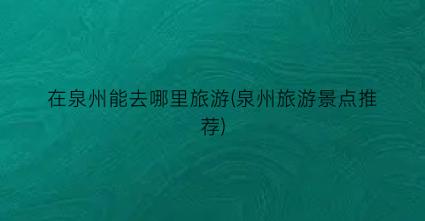 在泉州能去哪里旅游(泉州旅游景点推荐)