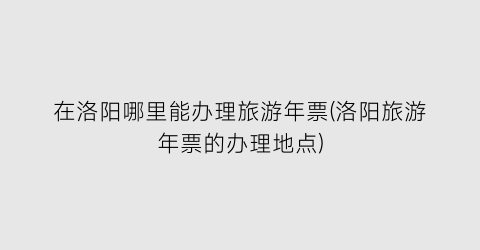在洛阳哪里能办理旅游年票(洛阳旅游年票的办理地点)