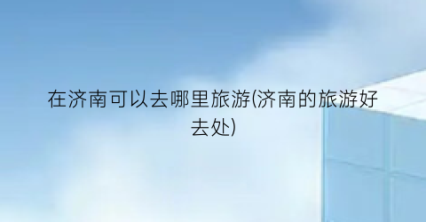 在济南可以去哪里旅游(济南的旅游好去处)