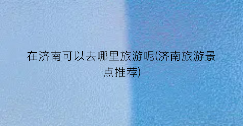 在济南可以去哪里旅游呢(济南旅游景点推荐)