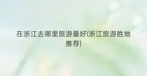 在浙江去哪里旅游最好(浙江旅游胜地推荐)