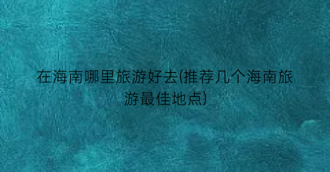 在海南哪里旅游好去(推荐几个海南旅游最佳地点)