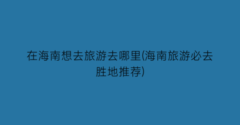 在海南想去旅游去哪里(海南旅游必去胜地推荐)