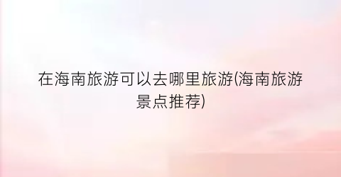 在海南旅游可以去哪里旅游(海南旅游景点推荐)