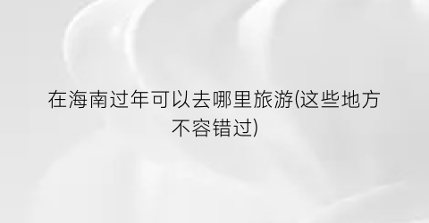 在海南过年可以去哪里旅游(这些地方不容错过)