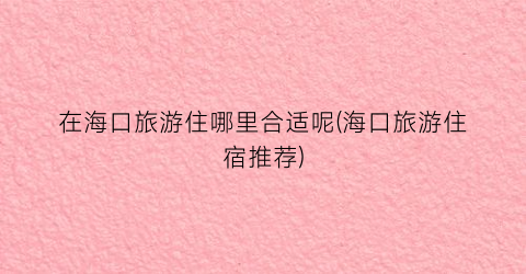 在海口旅游住哪里合适呢(海口旅游住宿推荐)