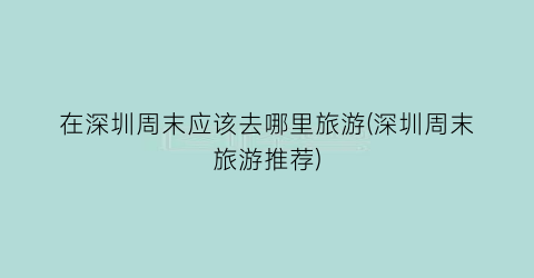 在深圳周末应该去哪里旅游(深圳周末旅游推荐)